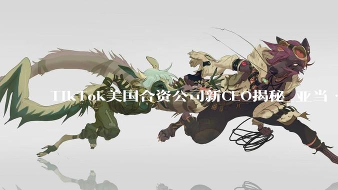 TikTok美国合资公司新CEO揭秘_亚当·普雷瑟_汇报工作_字节