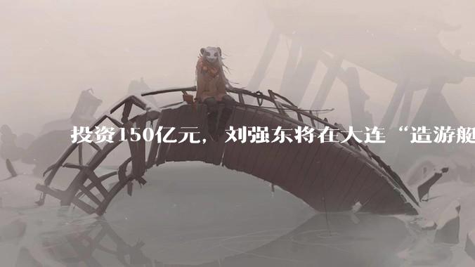 投资150亿元，刘强东将在大连“造游艇”_产业_建设_制造